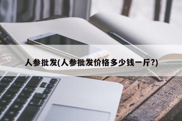 人参批发(人参批发价格多少钱一斤?)