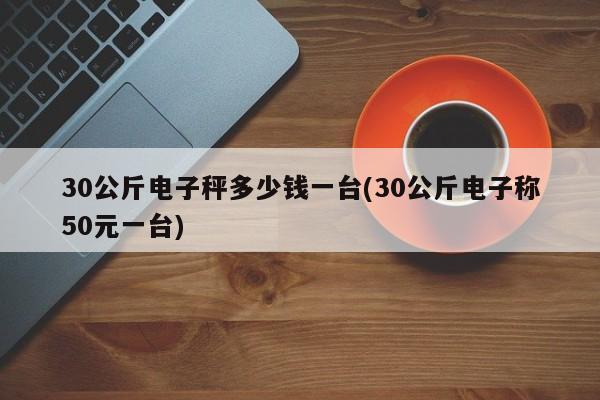 30公斤电子秤多少钱一台(30公斤电子称50元一台)