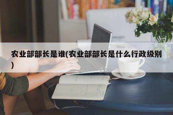 农业部部长是谁(农业部部长是什么行政级别)