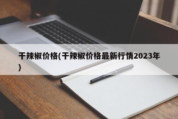 干辣椒价格(干辣椒价格最新行情2023年)