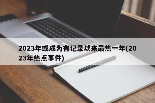 2023年或成为有记录以来最热一年(2023年热点事件)