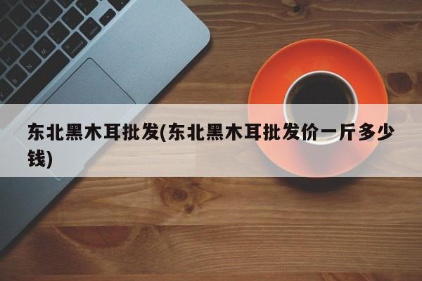 东北黑木耳批发(东北黑木耳批发价一斤多少钱)