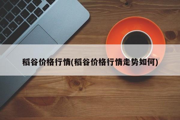 稻谷价格行情(稻谷价格行情走势如何)