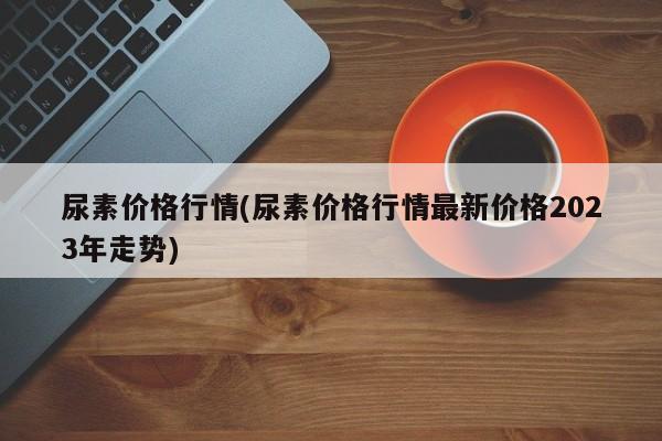 尿素价格行情(尿素价格行情最新价格2023年走势)