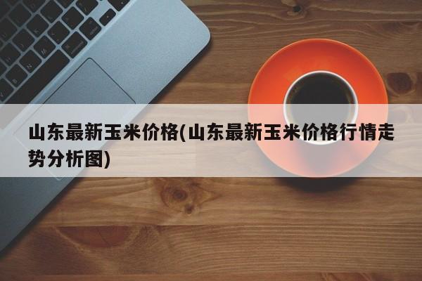 山东最新玉米价格(山东最新玉米价格行情走势分析图)