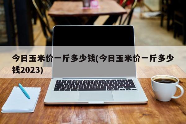 今日玉米价一斤多少钱(今日玉米价一斤多少钱2023)