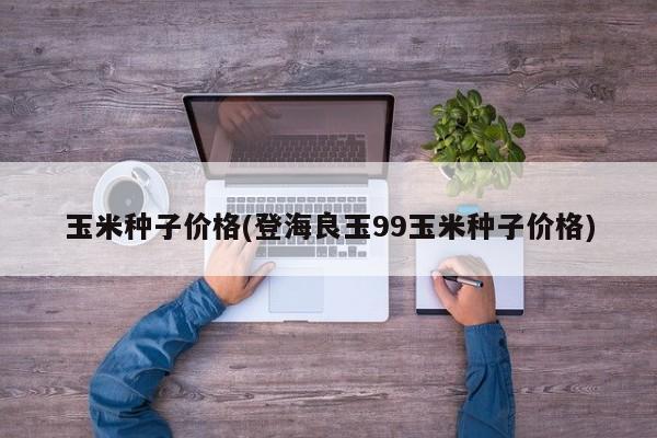 玉米种子价格(登海良玉99玉米种子价格)