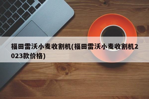 福田雷沃小麦收割机(福田雷沃小麦收割机2023款价格)