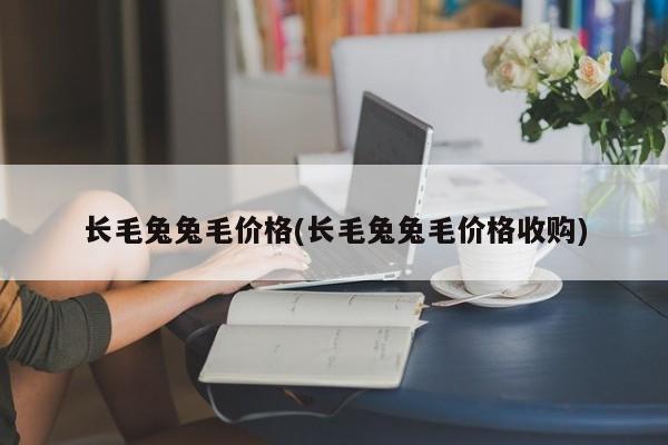 长毛兔兔毛价格(长毛兔兔毛价格收购)