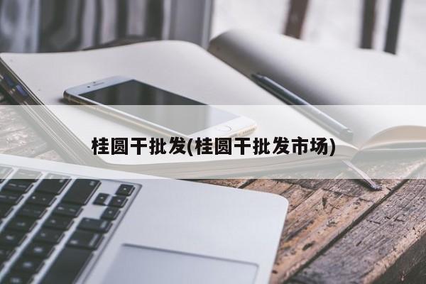 桂圆干批发(桂圆干批发市场)