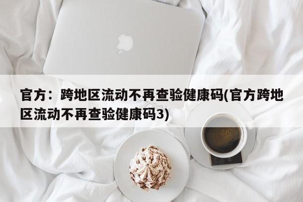 官方：跨地区流动不再查验健康码(官方跨地区流动不再查验健康码3)