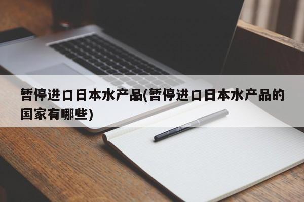 暂停进口日本水产品(暂停进口日本水产品的国家有哪些)