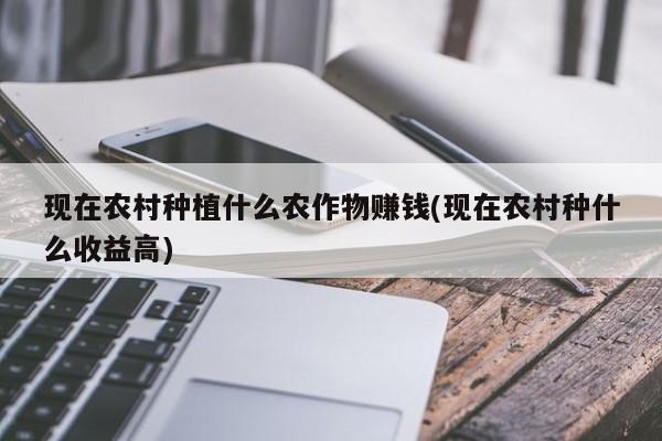 现在农村种植什么农作物赚钱(现在农村种什么收益高)