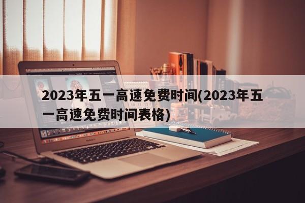 2023年五一高速免费时间(2023年五一高速免费时间表格)