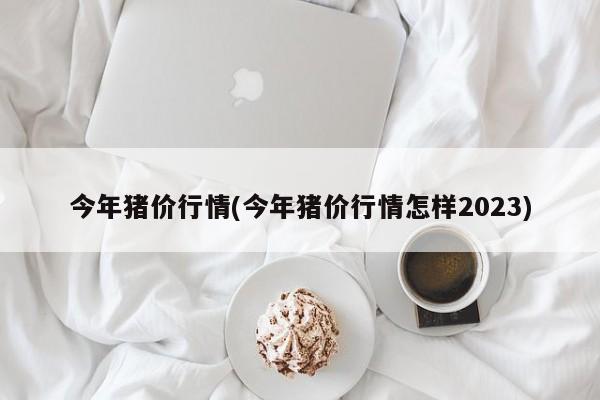 今年猪价行情(今年猪价行情怎样2023)