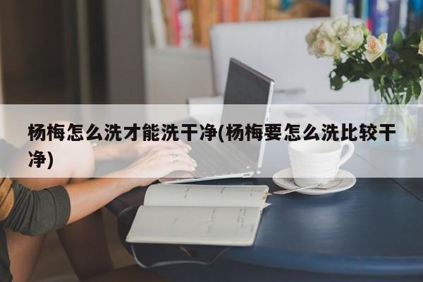 杨梅怎么洗才能洗干净(杨梅要怎么洗比较干净)