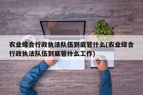 农业综合行政执法队伍到底管什么(农业综合行政执法队伍到底管什么工作)