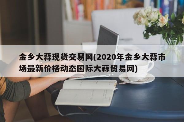 金乡大蒜现货交易网(2020年金乡大蒜市场最新价格动态国际大蒜贸易网)