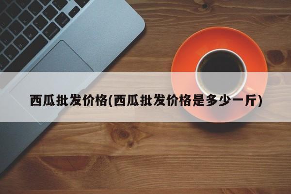 西瓜批发价格(西瓜批发价格是多少一斤)