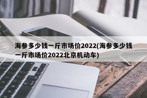 海参多少钱一斤市场价2022(海参多少钱一斤市场价2022北京机动车)