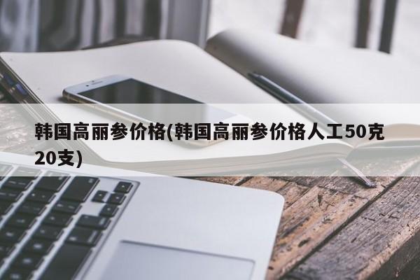 韩国高丽参价格(韩国高丽参价格人工50克20支)