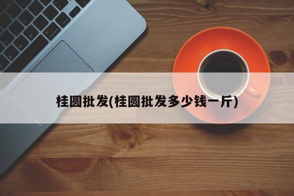 桂圆批发(桂圆批发多少钱一斤)