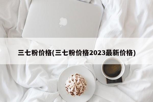 三七粉价格(三七粉价格2023最新价格)