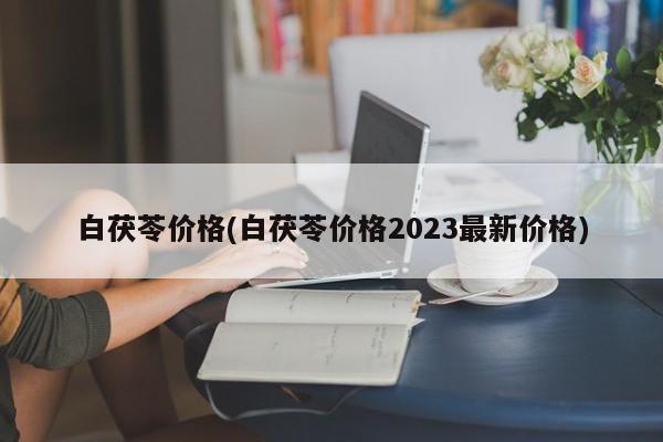 白茯苓价格(白茯苓价格2023最新价格)