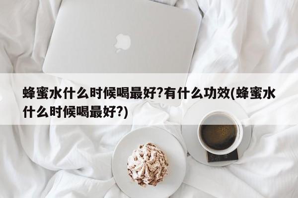 蜂蜜水什么时候喝最好?有什么功效(蜂蜜水什么时候喝最好?)