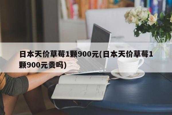 日本天价草莓1颗900元(日本天价草莓1颗900元贵吗)