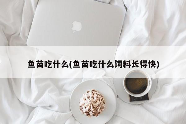 鱼苗吃什么(鱼苗吃什么饲料长得快)