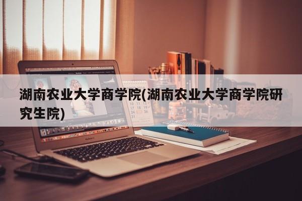 湖南农业大学商学院(湖南农业大学商学院研究生院)