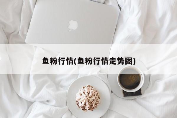 鱼粉行情(鱼粉行情走势图)