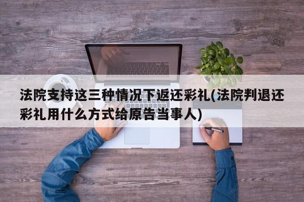 法院支持这三种情况下返还彩礼(法院判退还彩礼用什么方式给原告当事人)