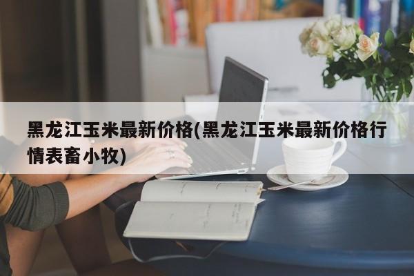 黑龙江玉米最新价格(黑龙江玉米最新价格行情表畜小牧)