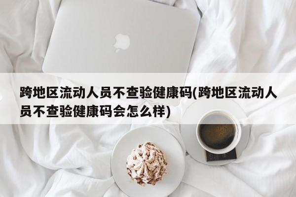 跨地区流动人员不查验健康码(跨地区流动人员不查验健康码会怎么样)