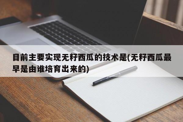 目前主要实现无籽西瓜的技术是(无籽西瓜最早是由谁培育出来的)