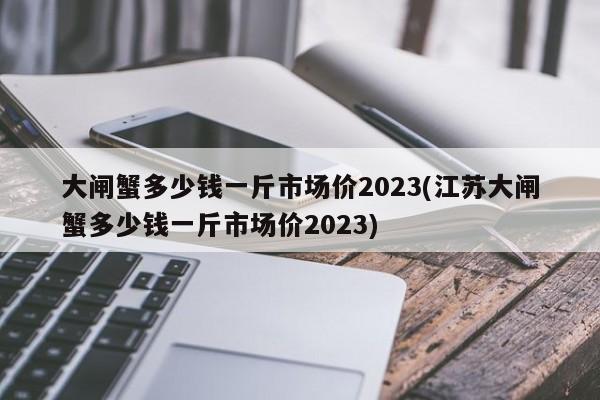 大闸蟹多少钱一斤市场价2023(江苏大闸蟹多少钱一斤市场价2023)