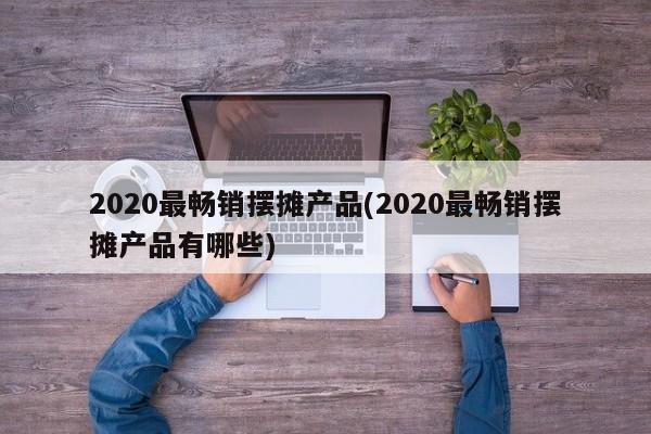 2020最畅销摆摊产品(2020最畅销摆摊产品有哪些)