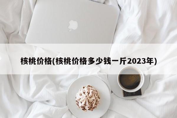 核桃价格(核桃价格多少钱一斤2023年)