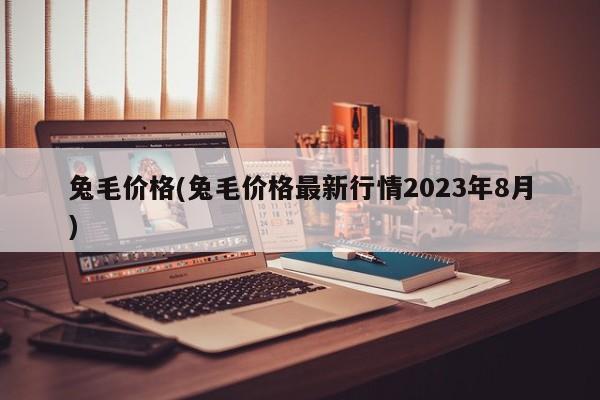 兔毛价格(兔毛价格最新行情2023年8月)