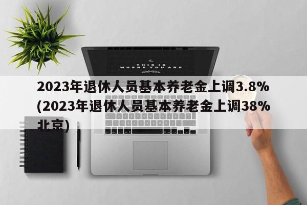 2023年退休人员基本养老金上调3.8%(2023年退休人员基本养老金上调38%北京)