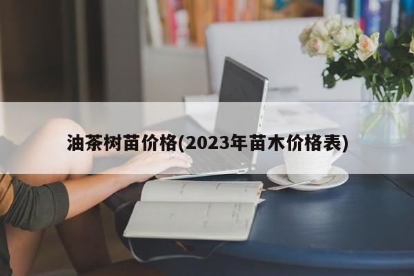 油茶树苗价格(2023年苗木价格表)