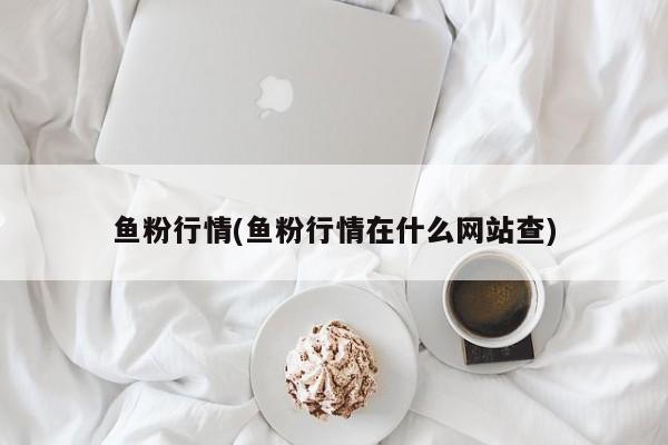 鱼粉行情(鱼粉行情在什么网站查)