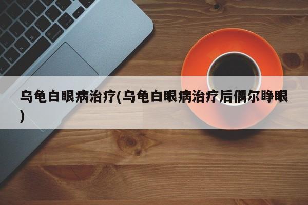 乌龟白眼病治疗(乌龟白眼病治疗后偶尔睁眼)