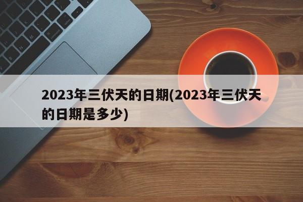 2023年三伏天的日期(2023年三伏天的日期是多少)