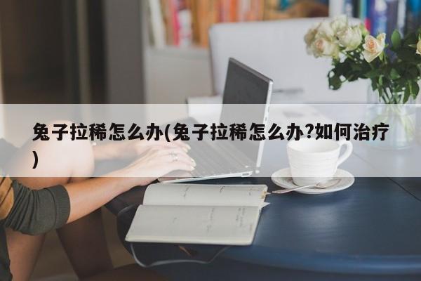 兔子拉稀怎么办(兔子拉稀怎么办?如何治疗)