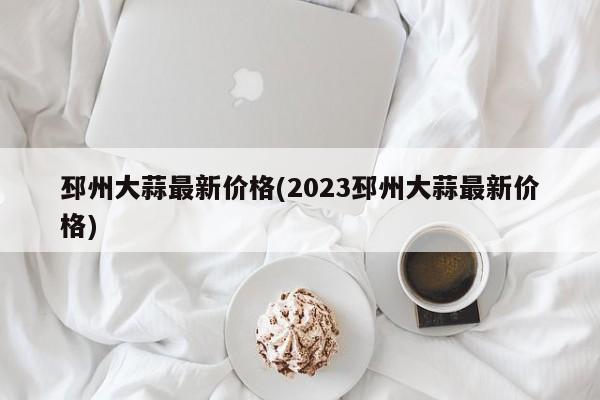 邳州大蒜最新价格(2023邳州大蒜最新价格)