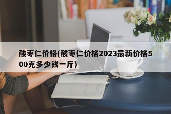 酸枣仁价格(酸枣仁价格2023最新价格500克多少钱一斤)