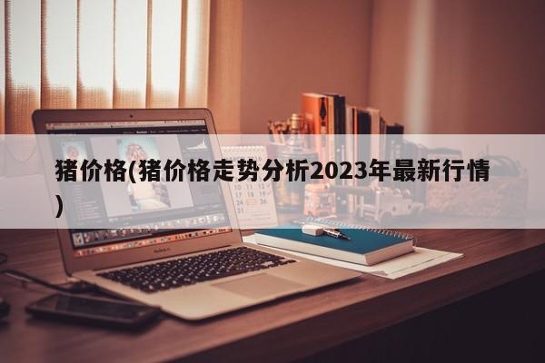 猪价格(猪价格走势分析2023年最新行情)